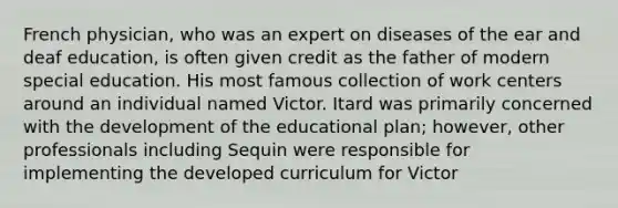 French physician, who was an expert on diseases of the ear and deaf education, is often given credit as the father of modern special education. His most famous collection of work centers around an individual named Victor. Itard was primarily concerned with the development of the educational plan; however, other professionals including Sequin were responsible for implementing the developed curriculum for Victor