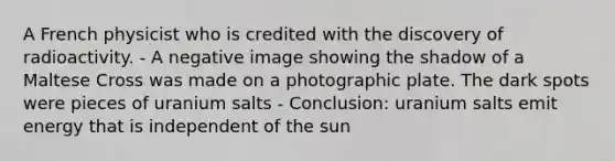 A French physicist who is credited with the discovery of radioactivity. - A negative image showing the shadow of a Maltese Cross was made on a photographic plate. The dark spots were pieces of uranium salts - Conclusion: uranium salts emit energy that is independent of the sun