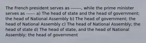 The French president serves as -------, while the prime minister serves as ------ a) The head of state and the head of government; the head of National Assembly b) The head of government; the head of National Assembly c) The head of National Assembly; the head of state d) The head of state, and the head of National Assembly; the head of government