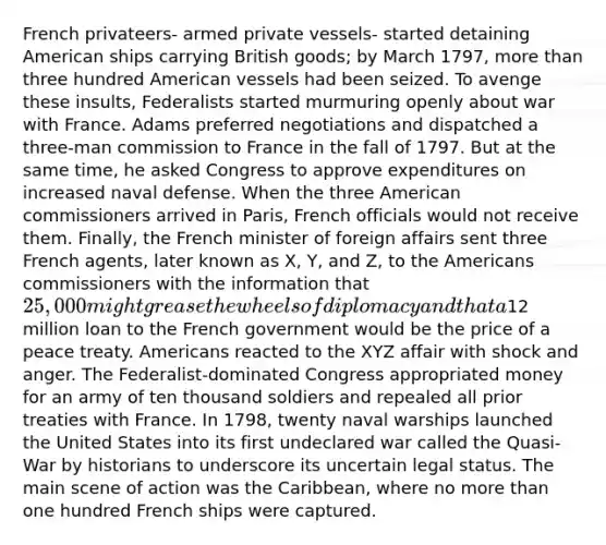 French privateers- armed private vessels- started detaining American ships carrying British goods; by March 1797, more than three hundred American vessels had been seized. To avenge these insults, Federalists started murmuring openly about war with France. Adams preferred negotiations and dispatched a three-man commission to France in the fall of 1797. But at the same time, he asked Congress to approve expenditures on increased naval defense. When the three American commissioners arrived in Paris, French officials would not receive them. Finally, the French minister of foreign affairs sent three French agents, later known as X, Y, and Z, to the Americans commissioners with the information that 25,000 might grease the wheels of diplomacy and that a12 million loan to the French government would be the price of a peace treaty. Americans reacted to the XYZ affair with shock and anger. The Federalist-dominated Congress appropriated money for an army of ten thousand soldiers and repealed all prior treaties with France. In 1798, twenty naval warships launched the United States into its first undeclared war called the Quasi-War by historians to underscore its uncertain legal status. The main scene of action was the Caribbean, where no more than one hundred French ships were captured.