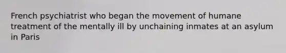 French psychiatrist who began the movement of humane treatment of the mentally ill by unchaining inmates at an asylum in Paris