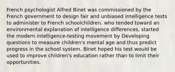 French psychologist Alfred Binet was commissioned by the French government to design fair and unbiased intelligence tests to administer to French schoolchildren. who tended toward an environmental explanation of intelligence differences, started the modern intelligence-testing movement by Developing questions to measure children's mental age and thus predict progress in the school system. Binet hoped his test would be used to improve children's education rather than to limit their opportunities.