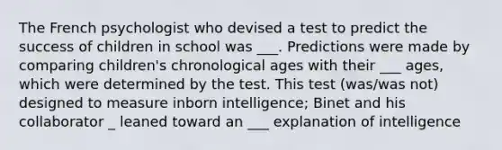 The French psychologist who devised a test to predict the success of children in school was ___. Predictions were made by comparing children's chronological ages with their ___ ages, which were determined by the test. This test (was/was not) designed to measure inborn intelligence; Binet and his collaborator _ leaned toward an ___ explanation of intelligence