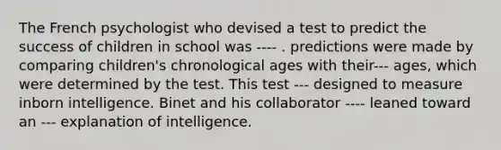 The French psychologist who devised a test to predict the success of children in school was ---- . predictions were made by comparing children's chronological ages with their--- ages, which were determined by the test. This test --- designed to measure inborn intelligence. Binet and his collaborator ---- leaned toward an --- explanation of intelligence.