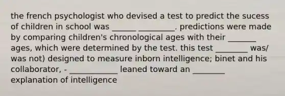 the french psychologist who devised a test to predict the sucess of children in school was ______ _________. predictions were made by comparing children's chronological ages with their _______ ages, which were determined by the test. this test ________ was/ was not) designed to measure inborn intelligence; binet and his collaborator, - ____________ leaned toward an ________ explanation of intelligence