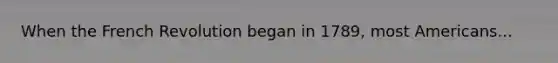 When the French Revolution began in 1789, most Americans...