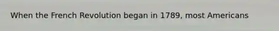 When the French Revolution began in 1789, most Americans