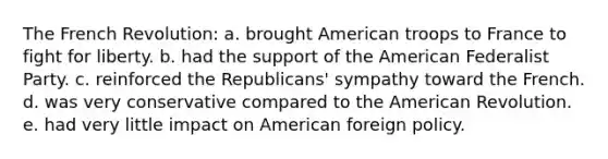 The French Revolution: a. brought American troops to France to fight for liberty. b. had the support of the American Federalist Party. c. reinforced the Republicans' sympathy toward the French. d. was very conservative compared to the American Revolution. e. had very little impact on American foreign policy.