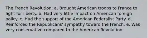 The French Revolution: a. Brought American troops to France to fight for liberty. b. Had very little impact on American foreign policy. c. Had the support of the American Federalist Party. d. Reinforced the Republicans' sympathy toward the French. e. Was very conservative compared to the American Revolution.