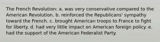 The French Revolution: a. was very conservative compared to the American Revolution. b. reinforced the Republicans' sympathy toward the French. c. brought American troops to France to fight for liberty. d. had very little impact on American foreign policy. e. had the support of the American Federalist Party.