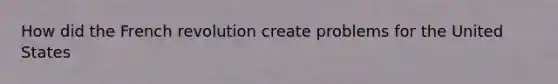 How did the French revolution create problems for the United States