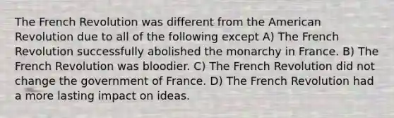 The French Revolution was different from the American Revolution due to all of the following except A) The French Revolution successfully abolished the monarchy in France. B) The French Revolution was bloodier. C) The French Revolution did not change the government of France. D) The French Revolution had a more lasting impact on ideas.