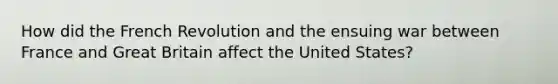 How did the French Revolution and the ensuing war between France and Great Britain affect the United States?