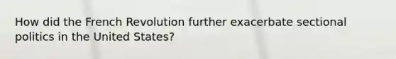 How did the French Revolution further exacerbate sectional politics in the United States?