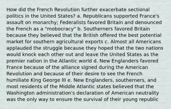 How did the French Revolution further exacerbate sectional <a href='https://www.questionai.com/knowledge/kY23YeRpPA-politics-in-the-united-states' class='anchor-knowledge'>politics in the united states</a>? a. Republicans supported France's assault on monarchy; Federalists favored Britain and denounced the French as a "mobocracy" b. Southerners favored Britain because they believed that the British offered the best potential market for southern agricultural exports c. Almost all Americans applauded the struggle because they hoped that the two nations would knock each other out and leave the United States as the premier nation in the Atlantic world d. New Englanders favored France because of the alliance signed during <a href='https://www.questionai.com/knowledge/keiVE7hxWY-the-american' class='anchor-knowledge'>the american</a> Revolution and because of their desire to see the French humiliate King George III e. New Englanders, southerners, and most residents of the Middle Atlantic states believed that the Washington administration's declaration of American neutrality was the only way to ensure the survival of their young republic