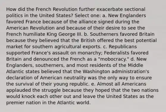 How did the French Revolution further exacerbate sectional politics in the United States? Select one: a. New Englanders favored France because of the alliance signed during the American Revolution and because of their desire to see the French humiliate King George III. b. Southerners favored Britain because they believed that the British offered the best potential market for southern agricultural exports. c. Republicans supported France's assault on monarchy; Federalists favored Britain and denounced the French as a "mobocracy." d. New Englanders, southerners, and most residents of the Middle Atlantic states believed that the Washington administration's declaration of American neutrality was the only way to ensure the survival of their young republic. e. Almost all Americans applauded the struggle because they hoped that the two nations would knock each other out and leave the United States as the premier nation in the Atlantic world.