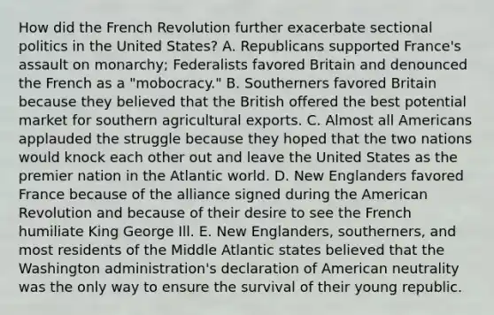 How did the French Revolution further exacerbate sectional politics in the United States? A. Republicans supported France's assault on monarchy; Federalists favored Britain and denounced the French as a "mobocracy." B. Southerners favored Britain because they believed that the British offered the best potential market for southern agricultural exports. C. Almost all Americans applauded the struggle because they hoped that the two nations would knock each other out and leave the United States as the premier nation in the Atlantic world. D. New Englanders favored France because of the alliance signed during the American Revolution and because of their desire to see the French humiliate King George Ill. E. New Englanders, southerners, and most residents of the Middle Atlantic states believed that the Washington administration's declaration of American neutrality was the only way to ensure the survival of their young republic.