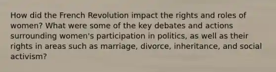 How did the French Revolution impact the rights and roles of women? What were some of the key debates and actions surrounding women's participation in politics, as well as their rights in areas such as marriage, divorce, inheritance, and social activism?