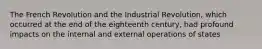 The French Revolution and the Industrial Revolution, which occurred at the end of the eighteenth century, had profound impacts on the internal and external operations of states