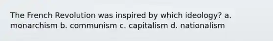 The French Revolution was inspired by which ideology? a. monarchism b. communism c. capitalism d. nationalism