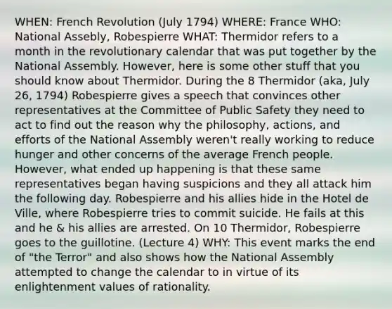 WHEN: French Revolution (July 1794) WHERE: France WHO: National Assebly, Robespierre WHAT: Thermidor refers to a month in the revolutionary calendar that was put together by the National Assembly. However, here is some other stuff that you should know about Thermidor. During the 8 Thermidor (aka, July 26, 1794) Robespierre gives a speech that convinces other representatives at the Committee of Public Safety they need to act to find out the reason why the philosophy, actions, and efforts of the National Assembly weren't really working to reduce hunger and other concerns of the average French people. However, what ended up happening is that these same representatives began having suspicions and they all attack him the following day. Robespierre and his allies hide in the Hotel de Ville, where Robespierre tries to commit suicide. He fails at this and he & his allies are arrested. On 10 Thermidor, Robespierre goes to the guillotine. (Lecture 4) WHY: This event marks the end of "the Terror" and also shows how the National Assembly attempted to change the calendar to in virtue of its enlightenment values of rationality.