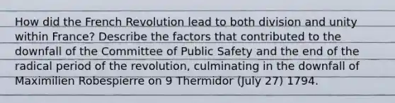 How did the French Revolution lead to both division and unity within France? Describe the factors that contributed to the downfall of the Committee of Public Safety and the end of the radical period of the revolution, culminating in the downfall of Maximilien Robespierre on 9 Thermidor (July 27) 1794.