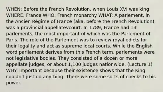 WHEN: Before the French Revolution, when Louis XVI was king WHERE: France WHO: French monarchy WHAT: A parlement, in the Ancien Régime of France (aka, before the French Revolution), was a provincial appellatevcourt. In 1789, France had 13 parlements, the most important of which was the Parlement of Paris. The role of the Parlement was to review royal edicts for their legality and act as supreme local courts. While the English word parliament derives from this French term, parlements were not legislative bodies. They consisted of a dozen or more appellate judges, or about 1,100 judges nationwide. (Lecture 1) WHY: Important because their existence shows that the King couldn't just do anything. There were some sorts of checks to his power.