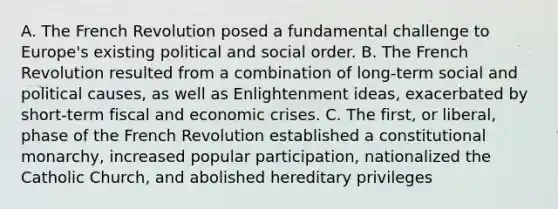 A. The French Revolution posed a fundamental challenge to Europe's existing political and social order. B. The French Revolution resulted from a combination of long-term social and political causes, as well as Enlightenment ideas, exacerbated by short-term fiscal and economic crises. C. The first, or liberal, phase of the French Revolution established a constitutional monarchy, increased popular participation, nationalized the Catholic Church, and abolished hereditary privileges