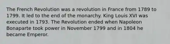 The French Revolution was a revolution in France from 1789 to 1799. It led to the end of the monarchy. King Louis XVI was executed in 1793. The Revolution ended when Napoleon Bonaparte took power in November 1799 and in 1804 he became Emperor.