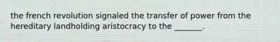 the french revolution signaled the transfer of power from the hereditary landholding aristocracy to the _______.