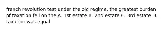 french revolution test under the old regime, the greatest burden of taxation fell on the A. 1st estate B. 2nd estate C. 3rd estate D. taxation was equal