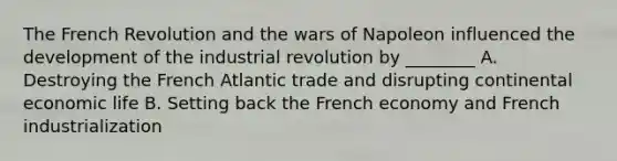 The French Revolution and the wars of Napoleon influenced the development of the industrial revolution by ________ A. Destroying the French Atlantic trade and disrupting continental economic life B. Setting back the French economy and French industrialization