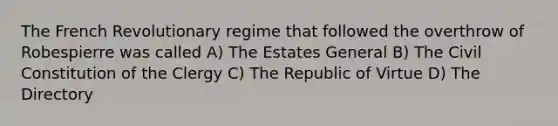 The French Revolutionary regime that followed the overthrow of Robespierre was called A) The Estates General B) The Civil Constitution of the Clergy C) The Republic of Virtue D) The Directory