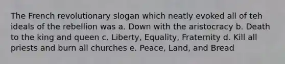 The French revolutionary slogan which neatly evoked all of teh ideals of the rebellion was a. Down with the aristocracy b. Death to the king and queen c. Liberty, Equality, Fraternity d. Kill all priests and burn all churches e. Peace, Land, and Bread