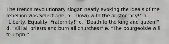 The French revolutionary slogan neatly evoking the ideals of the rebellion was Select one: a. "Down with the aristocracy!" b. "Liberty, Equality, Fraternity!" c. "Death to the king and queen!" d. "Kill all priests and burn all churches!" e. "The bourgeoisie will triumph!"
