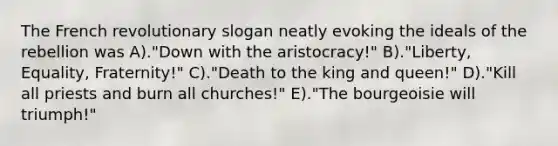 The French revolutionary slogan neatly evoking the ideals of the rebellion was A)."Down with the aristocracy!" B)."Liberty, Equality, Fraternity!" C)."Death to the king and queen!" D)."Kill all priests and burn all churches!" E)."The bourgeoisie will triumph!"