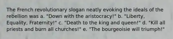 The French revolutionary slogan neatly evoking the ideals of the rebellion was a. "Down with the aristocracy!" b. "Liberty, Equality, Fraternity!" c. "Death to the king and queen!" d. "Kill all priests and burn all churches!" e. "The bourgeoisie will triumph!"