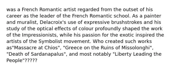 was a French Romantic artist regarded from the outset of his career as the leader of the French Romantic school. As a painter and muralist, Delacroix's use of expressive brushstrokes and his study of the optical effects of colour profoundly shaped the work of the Impressionists, while his passion for the exotic inspired the artists of the Symbolist movement. Who created such works as"Massacre at Chios", "Greece on the Ruins of Missolonghi", "Death of Sardanapalus", and most notably "Liberty Leading the People"?????