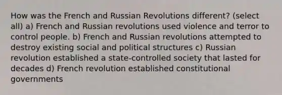 How was the French and Russian Revolutions different? (select all) a) French and Russian revolutions used violence and terror to control people. b) French and Russian revolutions attempted to destroy existing social and political structures c) Russian revolution established a state-controlled society that lasted for decades d) French revolution established constitutional governments