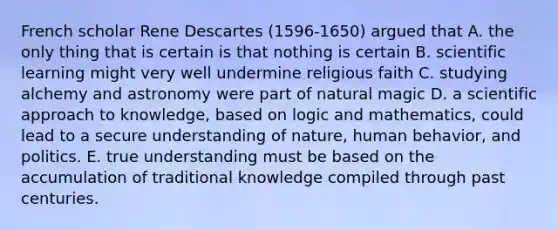 French scholar Rene Descartes (1596-1650) argued that A. the only thing that is certain is that nothing is certain B. scientific learning might very well undermine religious faith C. studying alchemy and astronomy were part of natural magic D. a scientific approach to knowledge, based on logic and mathematics, could lead to a secure understanding of nature, human behavior, and politics. E. true understanding must be based on the accumulation of traditional knowledge compiled through past centuries.