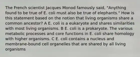 The French scientist Jacques Monod famously said, "Anything found to be true of E. coli must also be true of elephants." How is this statement based on the notion that living organisms share a common ancestor? A E. coli is a eukaryote and shares similarities with most living organisms. B E. coli is a prokaryote. The various metabolic processes and core functions in E. coli share homology with higher organisms. C E. coli contains a nucleus and membrane-bound cell organelles that are shared by all living organisms