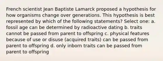 French scientist Jean Baptiste Lamarck proposed a hypothesis for how organisms change over generations. This hypothesis is best represented by which of the following statements? Select one: a. fossil age can be determined by radioactive dating b. traits cannot be passed from parent to offspring c. physical features because of use or disuse (acquired traits) can be passed from parent to offspring d. only inborn traits can be passed from parent to offspring