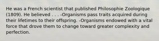 He was a French scientist that published Philosophie Zoologique (1809). He believed . . . -Organisms pass traits acquired during their lifetimes to their offspring. -Organisms endowed with a vital force that drove them to change toward greater complexity and perfection.