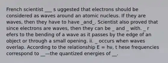 French scientist ___ s uggested that electrons should be considered as waves around an atomic nucleus. If they are waves, then they have to have _and_. Scientist also proved that since electrons are waves, then they can be _ and _ with. _ r efers to the bending of a wave as it passes by the edge of an object or through a small opening. ii. _ occurs when waves overlap. According to the relationship E = hν, t hese frequencies correspond to __—the quantized energies of __.