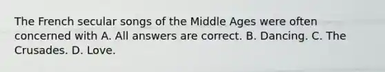 The French secular songs of the Middle Ages were often concerned with A. All answers are correct. B. Dancing. C. The Crusades. D. Love.