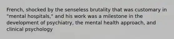 French, shocked by the senseless brutality that was customary in "mental hospitals," and his work was a milestone in the development of psychiatry, the mental health approach, and clinical psychology