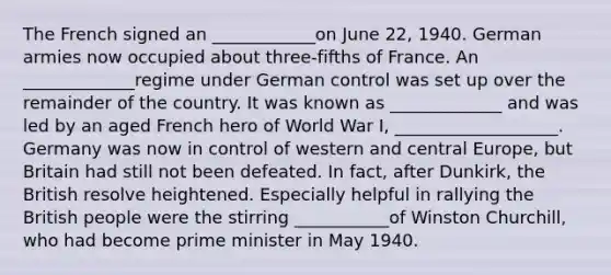 The French signed an ____________on June 22, 1940. German armies now occupied about three-fifths of France. An _____________regime under German control was set up over the remainder of the country. It was known as _____________ and was led by an aged French hero of World War I, ___________________. Germany was now in control of western and central Europe, but Britain had still not been defeated. In fact, after Dunkirk, the British resolve heightened. Especially helpful in rallying the British people were the stirring ___________of Winston Churchill, who had become prime minister in May 1940.