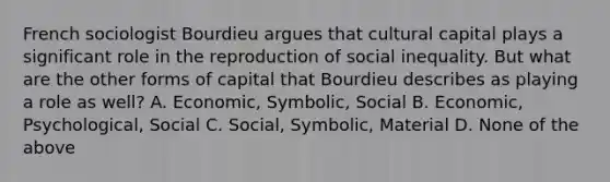 French sociologist Bourdieu argues that cultural capital plays a significant role in the reproduction of social inequality. But what are the other forms of capital that Bourdieu describes as playing a role as well? A. Economic, Symbolic, Social B. Economic, Psychological, Social C. Social, Symbolic, Material D. None of the above