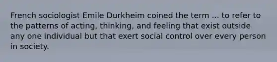 French sociologist Emile Durkheim coined the term ... to refer to the patterns of acting, thinking, and feeling that exist outside any one individual but that exert social control over every person in society.