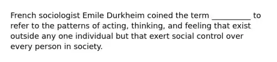 French sociologist Emile Durkheim coined the term __________ to refer to the patterns of acting, thinking, and feeling that exist outside any one individual but that exert social control over every person in society.